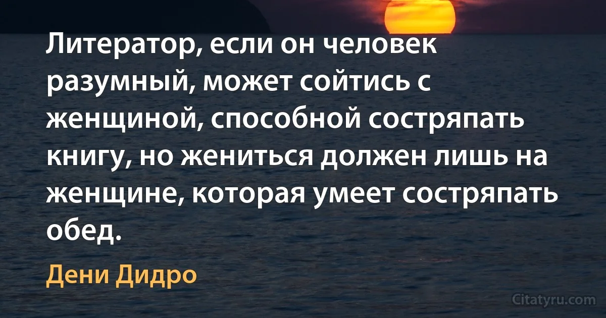 Литератор, если он человек разумный, может сойтись с женщиной, способной состряпать книгу, но жениться должен лишь на женщине, которая умеет состряпать обед. (Дени Дидро)