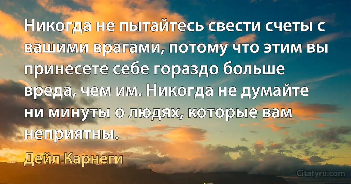 Никогда не пытайтесь свести счеты с вашими врагами, потому что этим вы принесете себе гораздо больше вреда, чем им. Никогда не думайте ни минуты о людях, которые вам неприятны. (Дейл Карнеги)