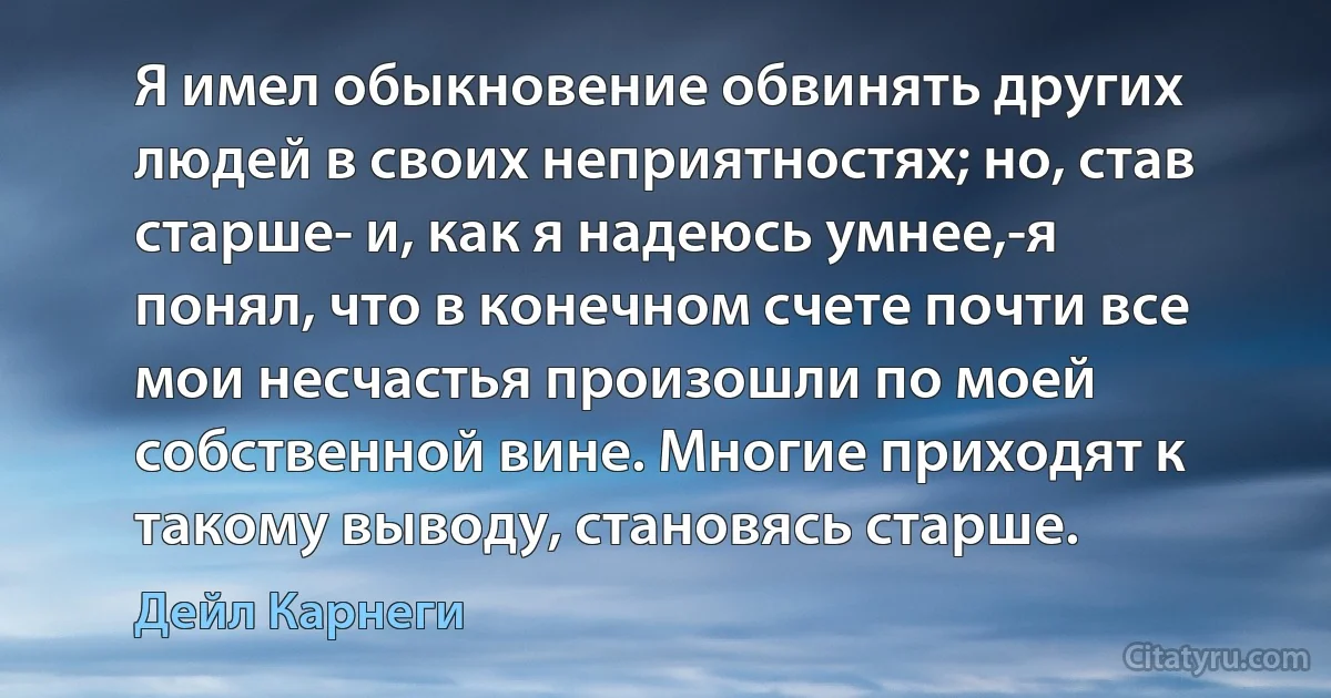 Я имел обыкновение обвинять других людей в своих неприятностях; но, став старше- и, как я надеюсь умнее,-я понял, что в конечном счете почти все мои несчастья произошли по моей собственной вине. Многие приходят к такому выводу, становясь старше. (Дейл Карнеги)