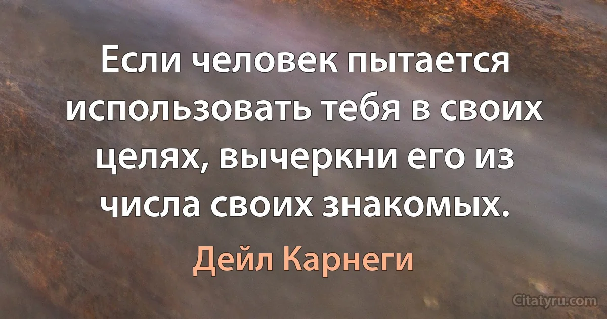 Если человек пытается использовать тебя в своих целях, вычеркни его из числа своих знакомых. (Дейл Карнеги)