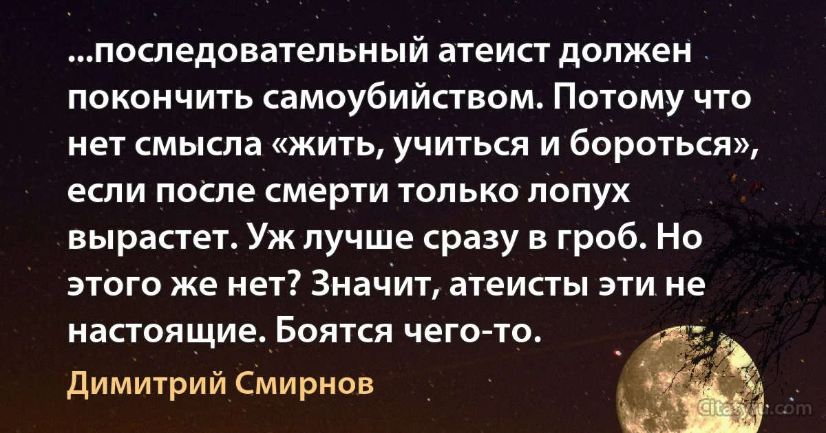 ...последовательный атеист должен покончить самоубийством. Потому что нет смысла «жить, учиться и бороться», если после смерти только лопух вырастет. Уж лучше сразу в гроб. Но этого же нет? Значит, атеисты эти не настоящие. Боятся чего-то. (Димитрий Смирнов)