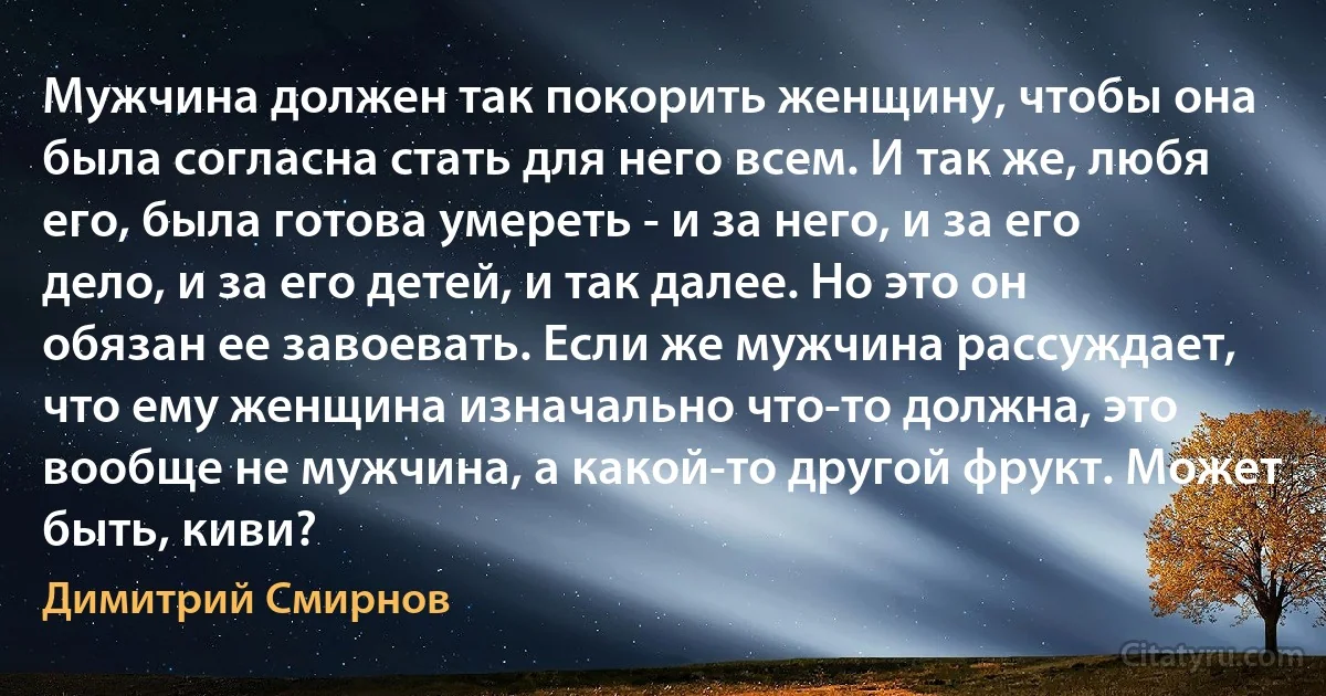 Мужчина должен так покорить женщину, чтобы она была согласна стать для него всем. И так же, любя его, была готова умереть - и за него, и за его дело, и за его детей, и так далее. Но это он обязан ее завоевать. Если же мужчина рассуждает, что ему женщина изначально что-то должна, это вообще не мужчина, а какой-то другой фрукт. Может быть, киви? (Димитрий Смирнов)