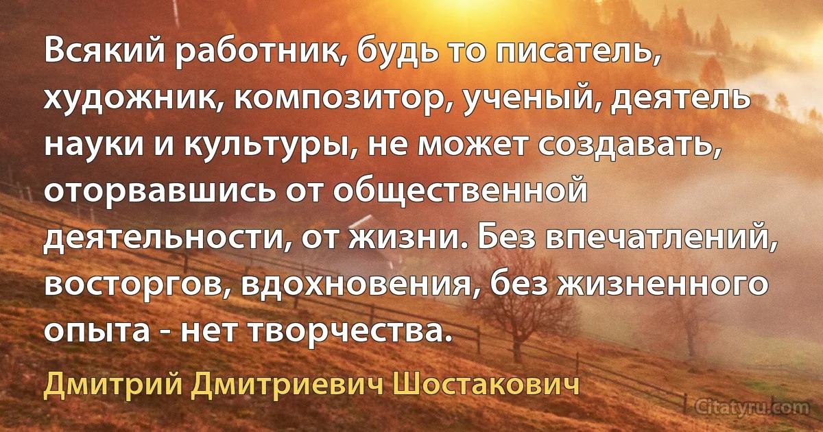 Всякий работник, будь то писатель, художник, композитор, ученый, деятель науки и культуры, не может создавать, оторвавшись от общественной деятельности, от жизни. Без впечатлений, восторгов, вдохновения, без жизненного опыта - нет творчества. (Дмитрий Дмитриевич Шостакович)