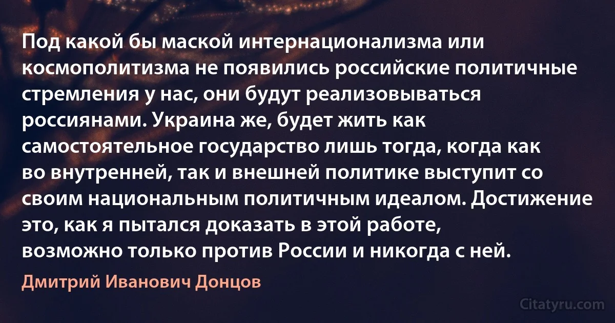 Под какой бы маской интернационализма или космополитизма не появились российские политичные стремления у нас, они будут реализовываться россиянами. Украина же, будет жить как самостоятельное государство лишь тогда, когда как во внутренней, так и внешней политике выступит со своим национальным политичным идеалом. Достижение это, как я пытался доказать в этой работе, возможно только против России и никогда с ней. (Дмитрий Иванович Донцов)