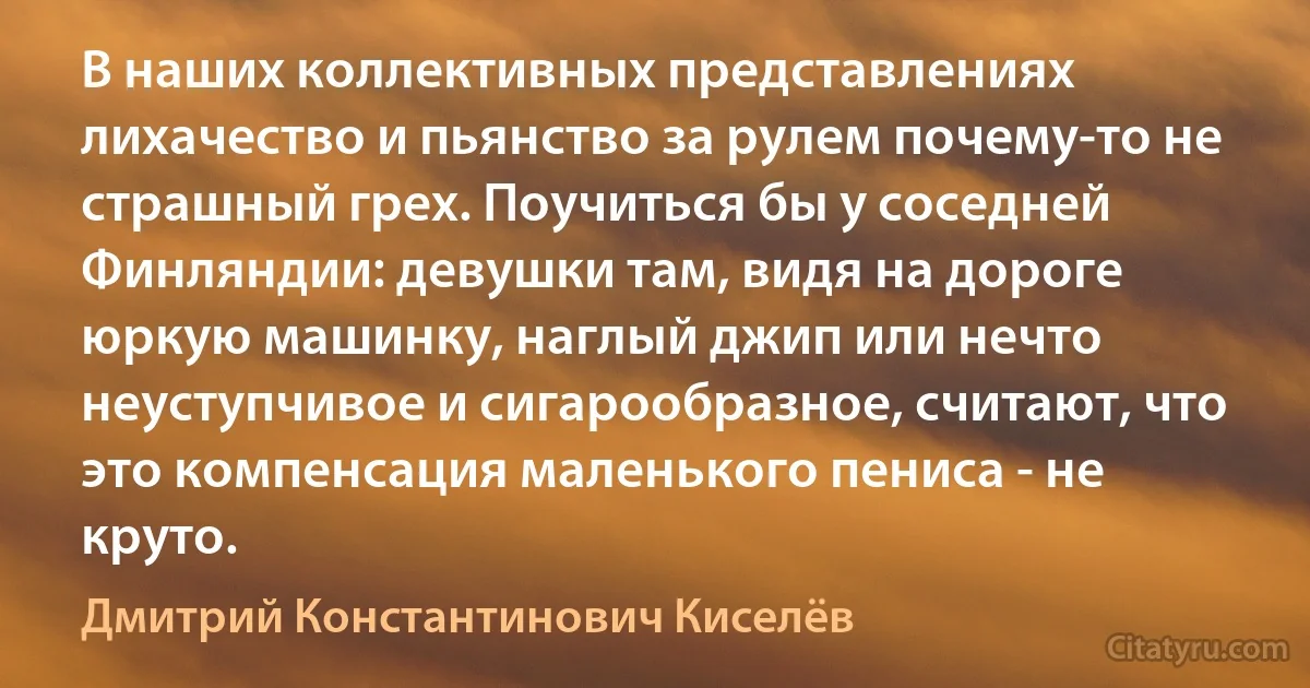 В наших коллективных представлениях лихачество и пьянство за рулем почему-то не страшный грех. Поучиться бы у соседней Финляндии: девушки там, видя на дороге юркую машинку, наглый джип или нечто неуступчивое и сигарообразное, считают, что это компенсация маленького пениса - не круто. (Дмитрий Константинович Киселёв)