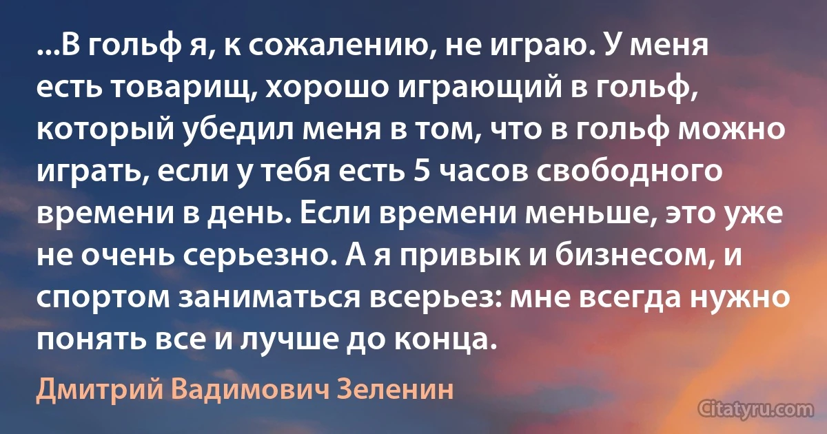 ...В гольф я, к сожалению, не играю. У меня есть товарищ, хорошо играющий в гольф, который убедил меня в том, что в гольф можно играть, если у тебя есть 5 часов свободного времени в день. Если времени меньше, это уже не очень серьезно. А я привык и бизнесом, и спортом заниматься всерьез: мне всегда нужно понять все и лучше до конца. (Дмитрий Вадимович Зеленин)