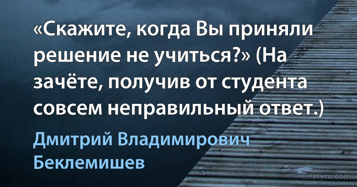 «Скажите, когда Вы приняли решение не учиться?» (На зачёте, получив от студента совсем неправильный ответ.) (Дмитрий Владимирович Беклемишев)