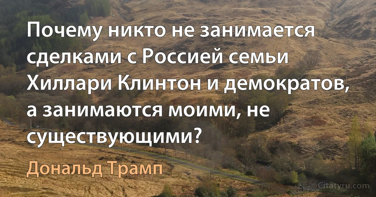 Почему никто не занимается сделками с Россией семьи Хиллари Клинтон и демократов, а занимаются моими, не существующими? (Дональд Трамп)