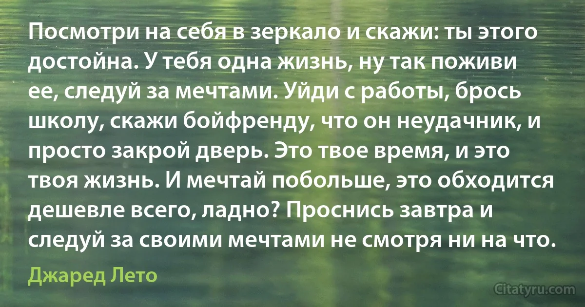 Посмотри на себя в зеркало и скажи: ты этого достойна. У тебя одна жизнь, ну так поживи ее, следуй за мечтами. Уйди с работы, брось школу, скажи бойфренду, что он неудачник, и просто закрой дверь. Это твое время, и это твоя жизнь. И мечтай побольше, это обходится дешевле всего, ладно? Проснись завтра и следуй за своими мечтами не смотря ни на что. (Джаред Лето)