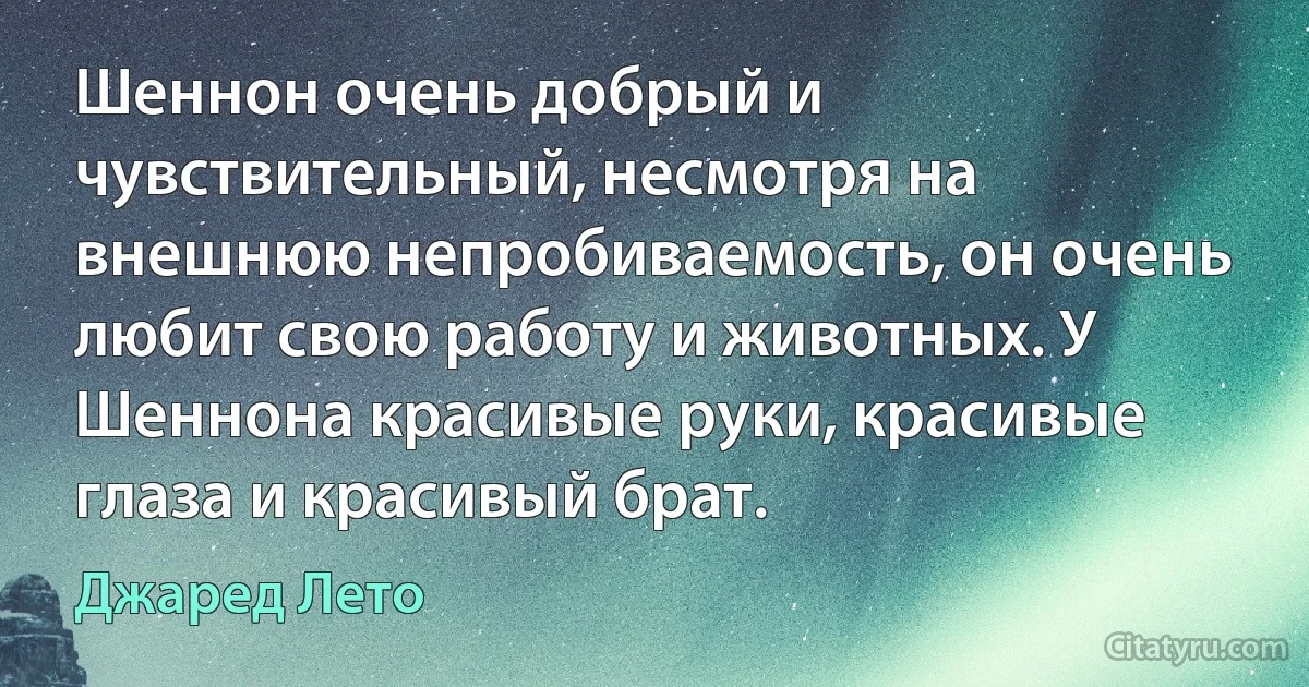 Шеннон очень добрый и чувствительный, несмотря на внешнюю непробиваемость, он очень любит свою работу и животных. У Шеннона красивые руки, красивые глаза и красивый брат. (Джаред Лето)