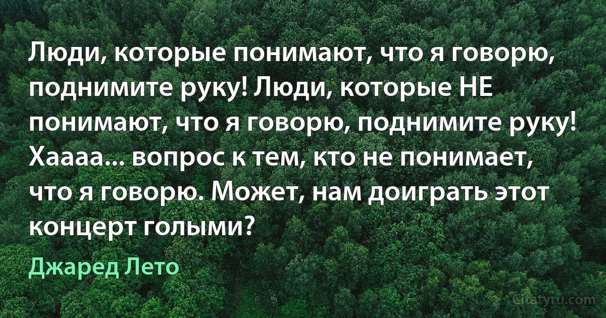 Люди, которые понимают, что я говорю, поднимите руку! Люди, которые НЕ понимают, что я говорю, поднимите руку! Хаааа... вопрос к тем, кто не понимает, что я говорю. Может, нам доиграть этот концерт голыми? (Джаред Лето)