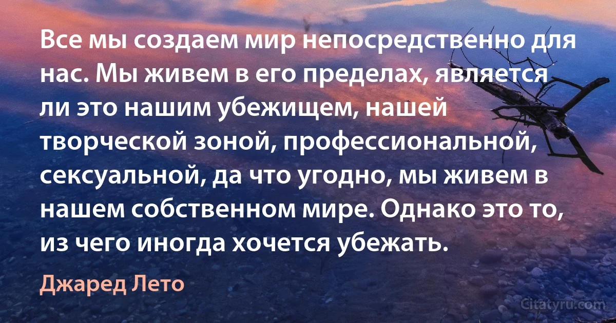 Все мы создаем мир непосредственно для нас. Мы живем в его пределах, является ли это нашим убежищем, нашей творческой зоной, профессиональной, сексуальной, да что угодно, мы живем в нашем собственном мире. Однако это то, из чего иногда хочется убежать. (Джаред Лето)