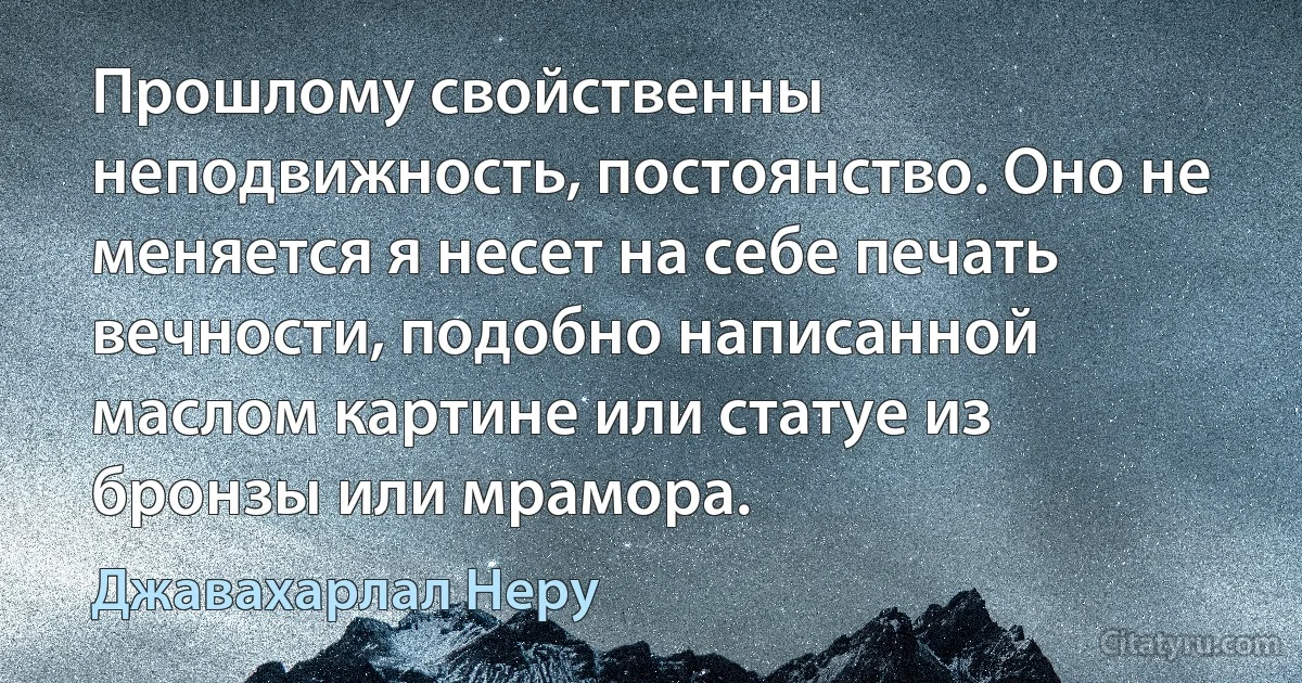 Прошлому свойственны неподвижность, постоянство. Оно не меняется я несет на себе печать вечности, подобно написанной маслом картине или статуе из бронзы или мрамора. (Джавахарлал Неру)