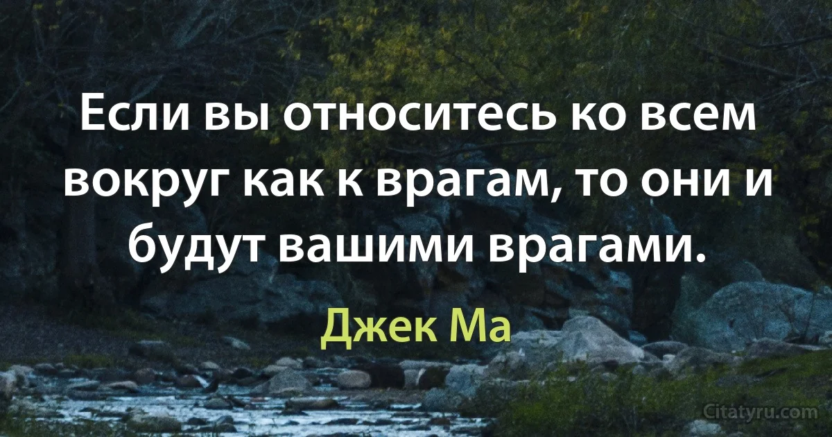 Если вы относитесь ко всем вокруг как к врагам, то они и будут вашими врагами. (Джек Ма)