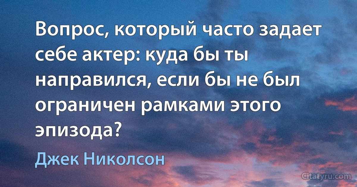 Вопрос, который часто задает себе актер: куда бы ты направился, если бы не был ограничен рамками этого эпизода? (Джек Николсон)