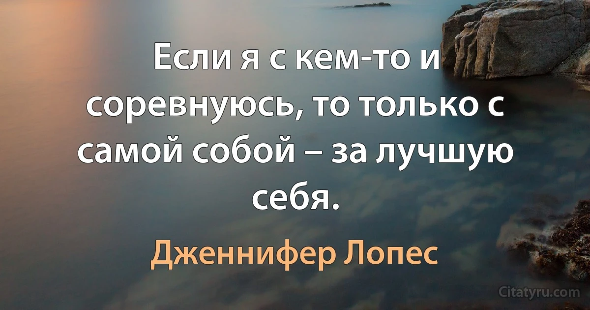 Если я с кем-то и соревнуюсь, то только с самой собой – за лучшую себя. (Дженнифер Лопес)