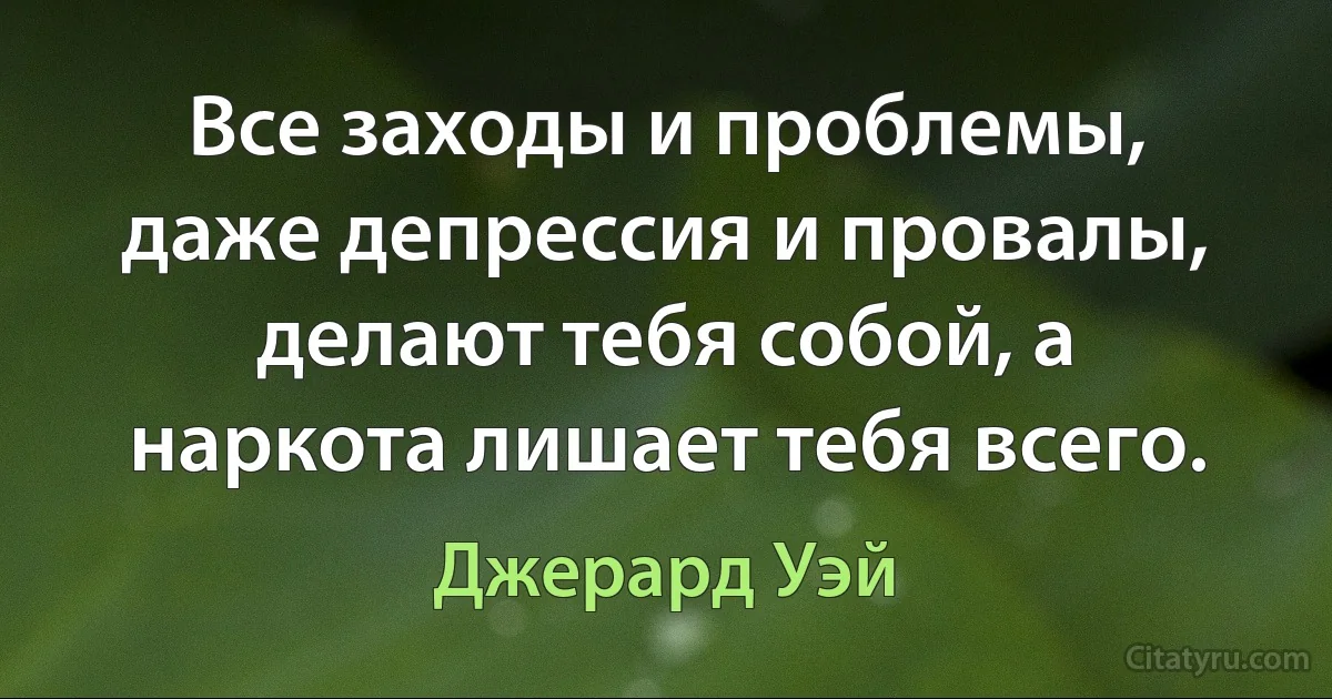 Все заходы и проблемы, даже депрессия и провалы, делают тебя собой, а наркота лишает тебя всего. (Джерард Уэй)