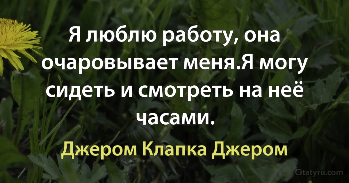 Я люблю работу, она очаровывает меня.Я могу сидеть и смотреть на неё часами. (Джером Клапка Джером)