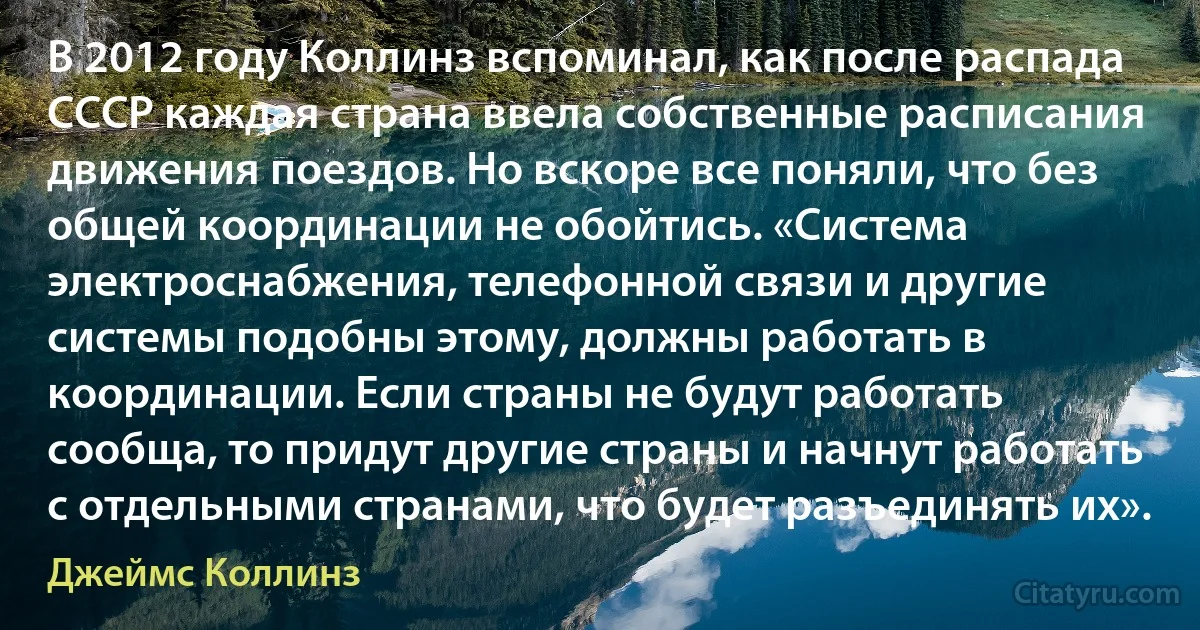 В 2012 году Коллинз вспоминал, как после распада СССР каждая страна ввела собственные расписания движения поездов. Но вскоре все поняли, что без общей координации не обойтись. «Система электроснабжения, телефонной связи и другие системы подобны этому, должны работать в координации. Если страны не будут работать сообща, то придут другие страны и начнут работать с отдельными странами, что будет разъединять их». (Джеймс Коллинз)