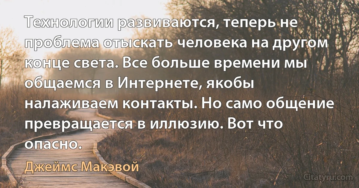 Технологии развиваются, теперь не проблема отыскать человека на другом конце света. Все больше времени мы общаемся в Интернете, якобы налаживаем контакты. Но само общение превращается в иллюзию. Вот что опасно. (Джеймс Макэвой)