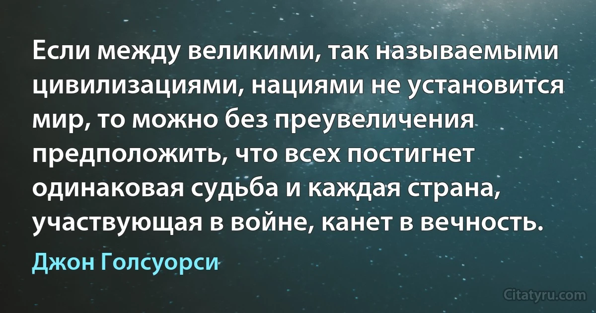 Если между великими, так называемыми цивилизациями, нациями не установится мир, то можно без преувеличения предположить, что всех постигнет одинаковая судьба и каждая страна, участвующая в войне, канет в вечность. (Джон Голсуорси)