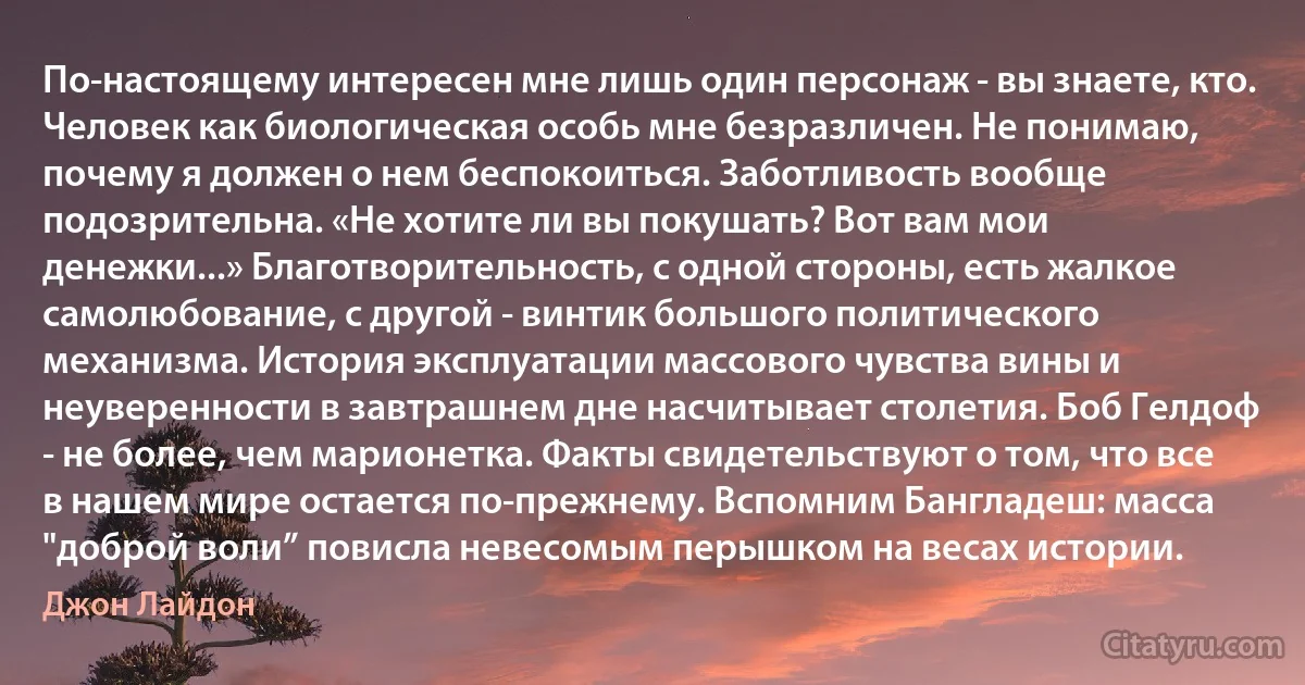 По-настоящему интересен мне лишь один персонаж - вы знаете, кто. Человек как биологическая особь мне безразличен. Не понимаю, почему я должен о нем беспокоиться. Заботливость вообще подозрительна. «Не хотите ли вы покушать? Вот вам мои денежки...» Благотворительность, с одной стороны, есть жалкое самолюбование, с другой - винтик большого политического механизма. История эксплуатации массового чувства вины и неуверенности в завтрашнем дне насчитывает столетия. Боб Гелдоф - не более, чем марионетка. Факты свидетельствуют о том, что все в нашем мире остается по-прежнему. Вспомним Бангладеш: масса "доброй воли” повисла невесомым перышком на весах истории. (Джон Лайдон)