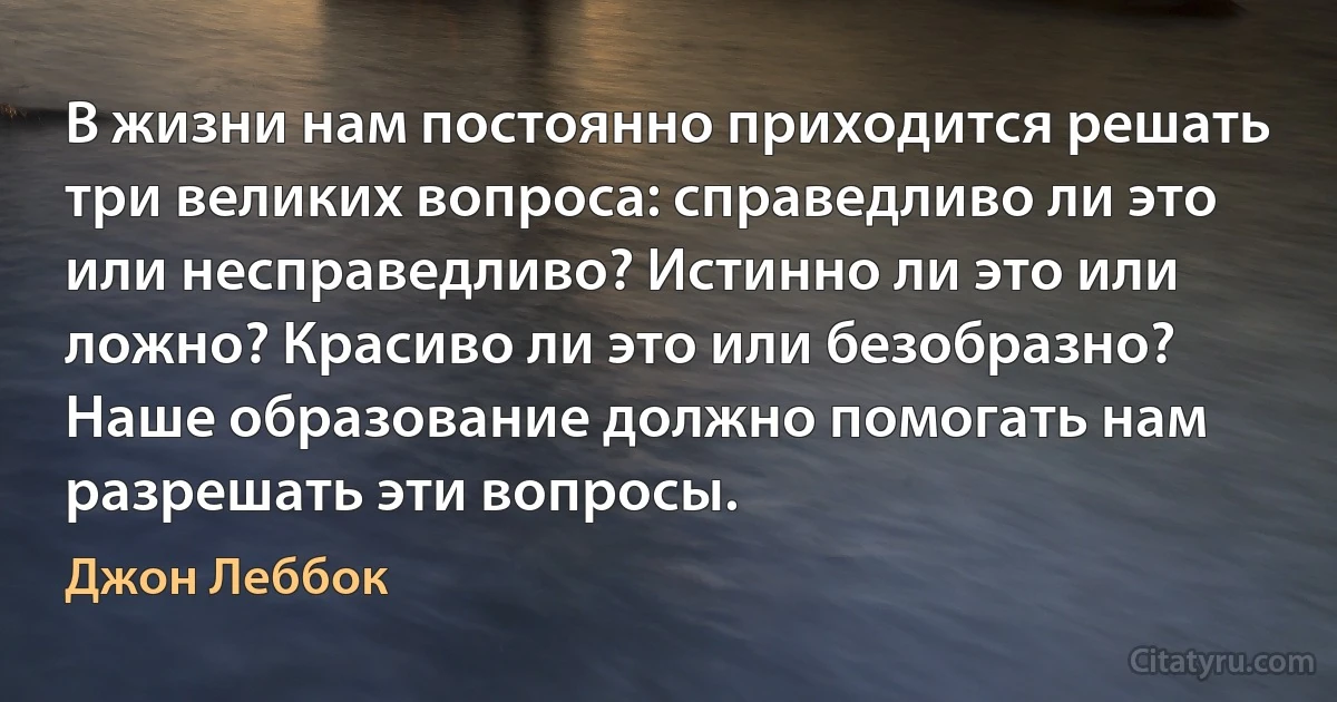 В жизни нам постоянно приходится решать три великих вопроса: справедливо ли это или несправедливо? Истинно ли это или ложно? Красиво ли это или безобразно? Наше образование должно помогать нам разрешать эти вопросы. (Джон Леббок)