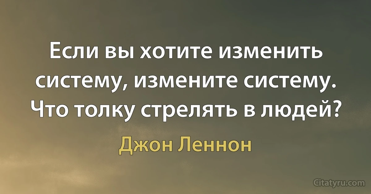 Если вы хотите изменить систему, измените систему. Что толку стрелять в людей? (Джон Леннон)