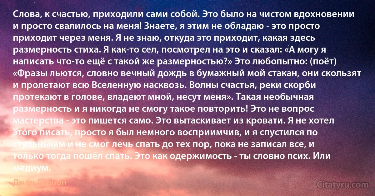 Слова, к счастью, приходили сами собой. Это было на чистом вдохновении и просто свалилось на меня! Знаете, я этим не обладаю - это просто приходит через меня. Я не знаю, откуда это приходит, какая здесь размерность стиха. Я как-то сел, посмотрел на это и сказал: «А могу я написать что-то ещё с такой же размерностью?» Это любопытно: (поёт) «Фразы льются, словно вечный дождь в бумажный мой стакан, они скользят и пролетают всю Вселенную насквозь. Волны счастья, реки скорби протекают в голове, владеют мной, несут меня». Такая необычная размерность и я никогда не смогу такое повторить! Это не вопрос мастерства - это пишется само. Это вытаскивает из кровати. Я не хотел этого писать, просто я был немного восприимчив, и я спустился по ступенькам и не смог лечь спать до тех пор, пока не записал все, и только тогда пошёл спать. Это как одержимость - ты словно псих. Или медиум. (Джон Леннон)