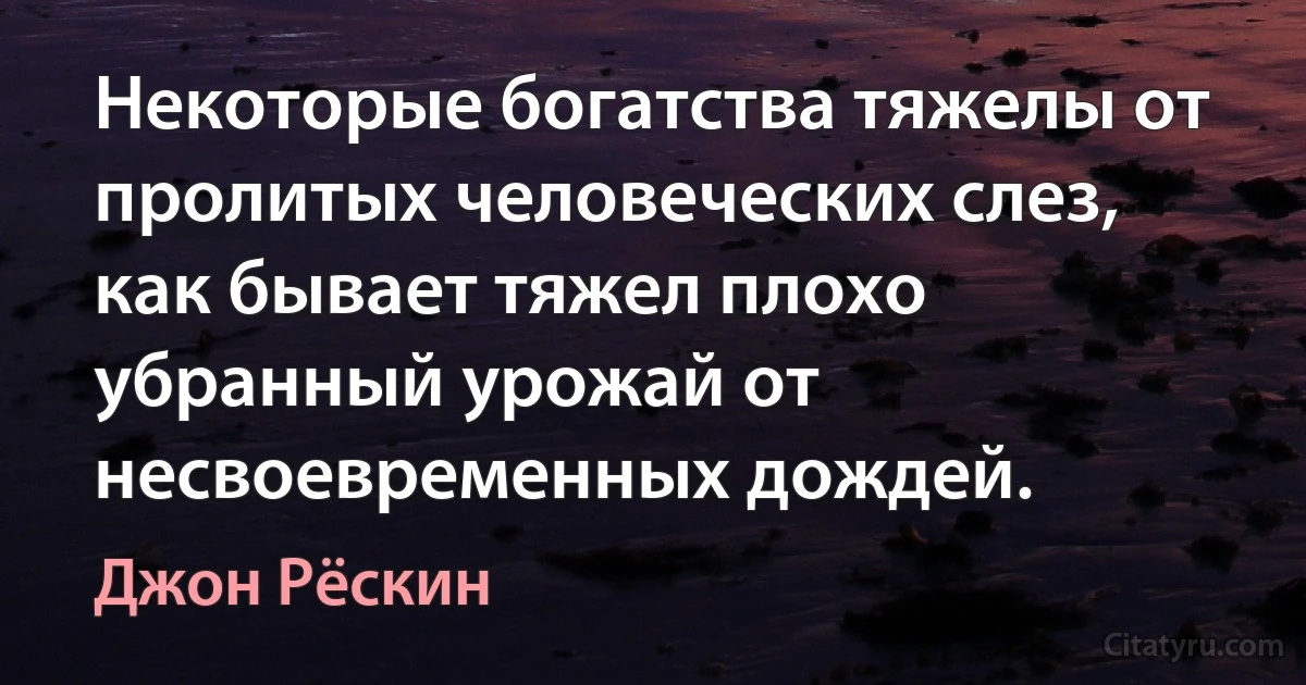 Некоторые богатства тяжелы от пролитых человеческих слез, как бывает тяжел плохо убранный урожай от несвоевременных дождей. (Джон Рёскин)