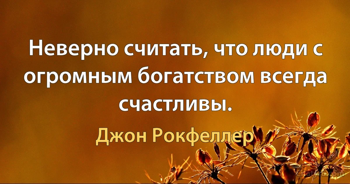 Неверно считать, что люди с огромным богатством всегда счастливы. (Джон Рокфеллер)