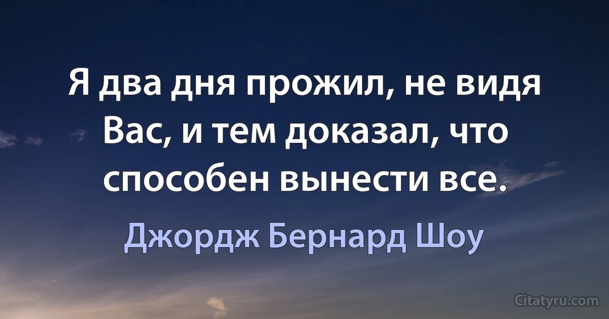 Я два дня прожил, не видя Вас, и тем доказал, что способен вынести все. (Джордж Бернард Шоу)