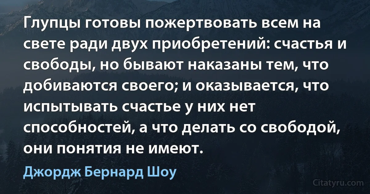 Глупцы готовы пожертвовать всем на свете ради двух приобретений: счастья и свободы, но бывают наказаны тем, что добиваются своего; и оказывается, что испытывать счастье у них нет способностей, а что делать со свободой, они понятия не имеют. (Джордж Бернард Шоу)