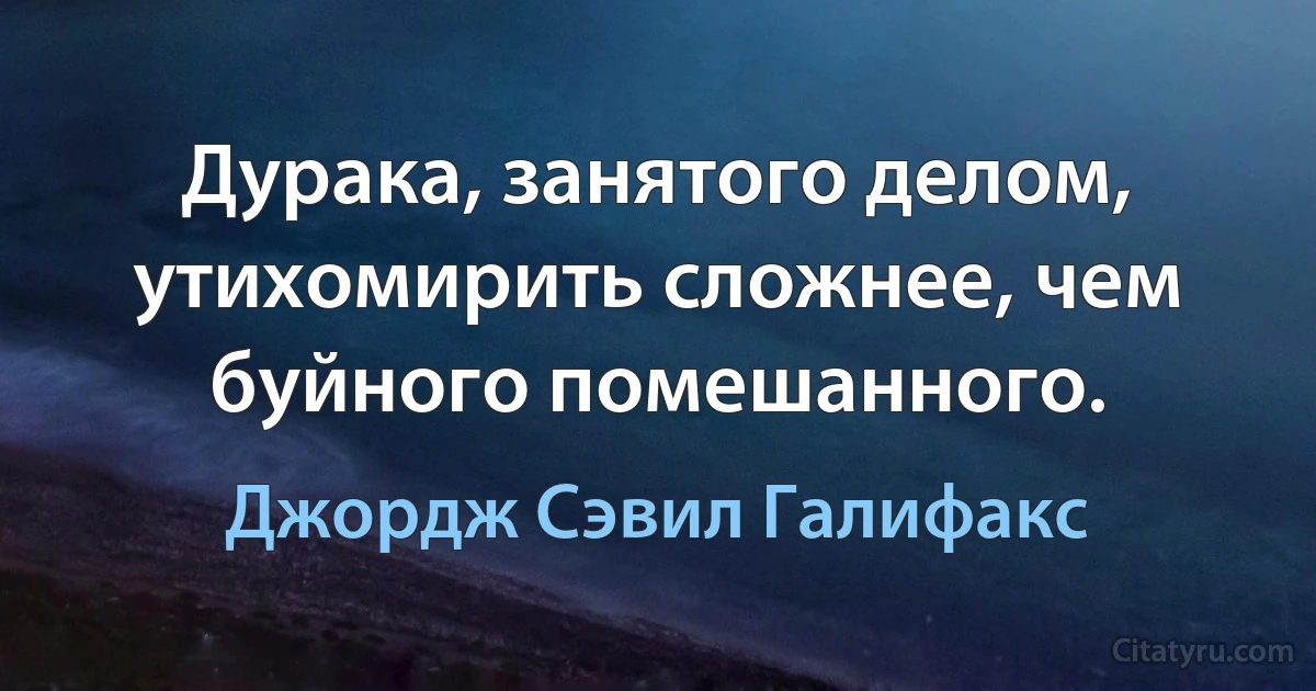 Дурака, занятого делом, утихомирить сложнее, чем буйного помешанного. (Джордж Сэвил Галифакс)