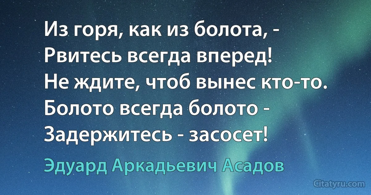 Из горя, как из болота, - 
Рвитесь всегда вперед!
Не ждите, чтоб вынес кто-то.
Болото всегда болото -
Задержитесь - засосет! (Эдуард Аркадьевич Асадов)