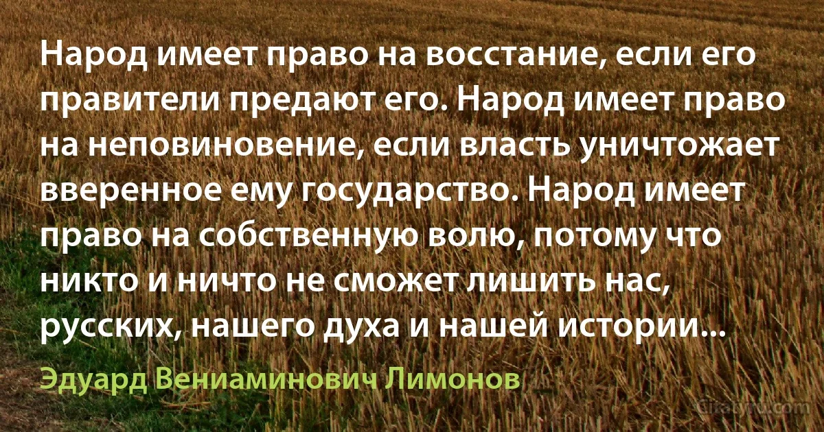 Народ имеет право на восстание, если его правители предают его. Народ имеет право на неповиновение, если власть уничтожает вверенное ему государство. Народ имеет право на собственную волю, потому что никто и ничто не сможет лишить нас, русских, нашего духа и нашей истории... (Эдуард Вениаминович Лимонов)