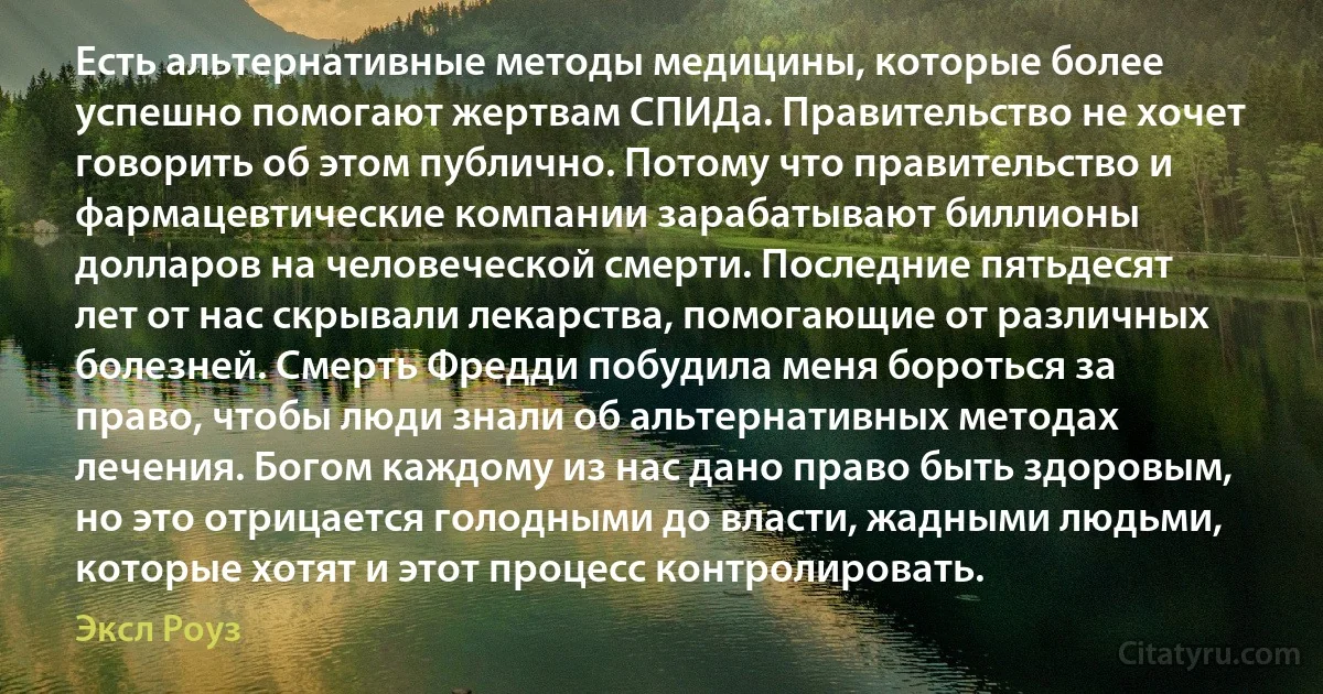 Есть альтернативные методы медицины, которые более успешно помогают жертвам СПИДа. Правительство не хочет говорить об этом публично. Потому что правительство и фармацевтические компании зарабатывают биллионы долларов на человеческой смерти. Последние пятьдесят лет от нас скрывали лекарства, помогающие от различных болезней. Смерть Фредди побудила меня бороться за право, чтобы люди знали об альтернативных методах лечения. Богом каждому из нас дано право быть здоровым, но это отрицается голодными до власти, жадными людьми, которые хотят и этот процесс контролировать. (Эксл Роуз)