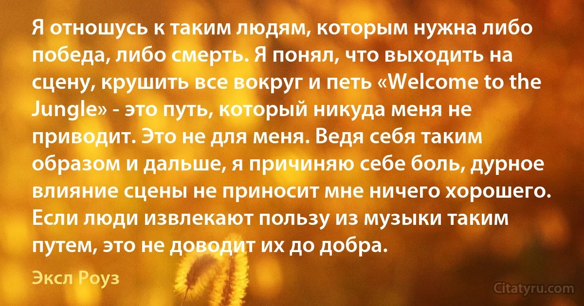 Я отношусь к таким людям, которым нужна либо победа, либо смерть. Я понял, что выходить на сцену, крушить все вокруг и петь «Welcome to the Jungle» - это путь, который никуда меня не приводит. Это не для меня. Ведя себя таким образом и дальше, я причиняю себе боль, дурное влияние сцены не приносит мне ничего хорошего. Если люди извлекают пользу из музыки таким путем, это не доводит их до добра. (Эксл Роуз)