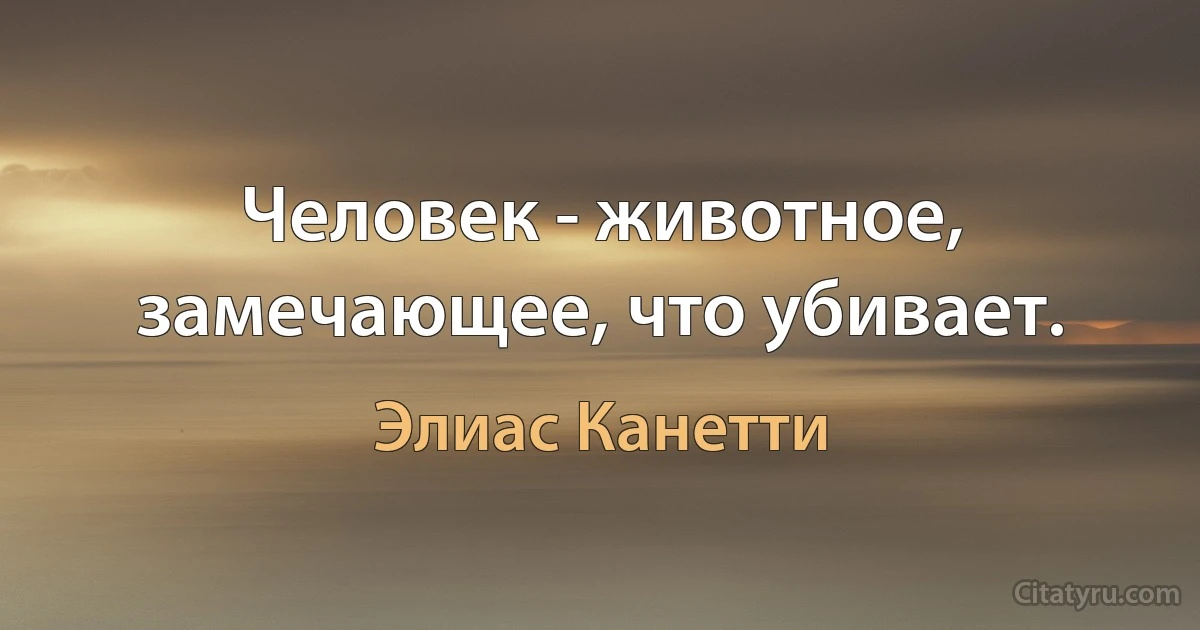 Человек - животное, замечающее, что убивает. (Элиас Канетти)