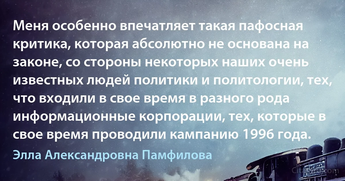 Меня особенно впечатляет такая пафосная критика, которая абсолютно не основана на законе, со стороны некоторых наших очень известных людей политики и политологии, тех, что входили в свое время в разного рода информационные корпорации, тех, которые в свое время проводили кампанию 1996 года. (Элла Александровна Памфилова)