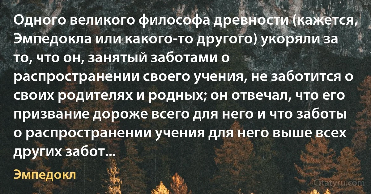 Одного великого философа древности (кажется, Эмпедокла или какого-то другого) укоряли за то, что он, занятый заботами о распространении своего учения, не заботится о своих родителях и родных; он отвечал, что его призвание дороже всего для него и что заботы о распространении учения для него выше всех других забот... (Эмпедокл)