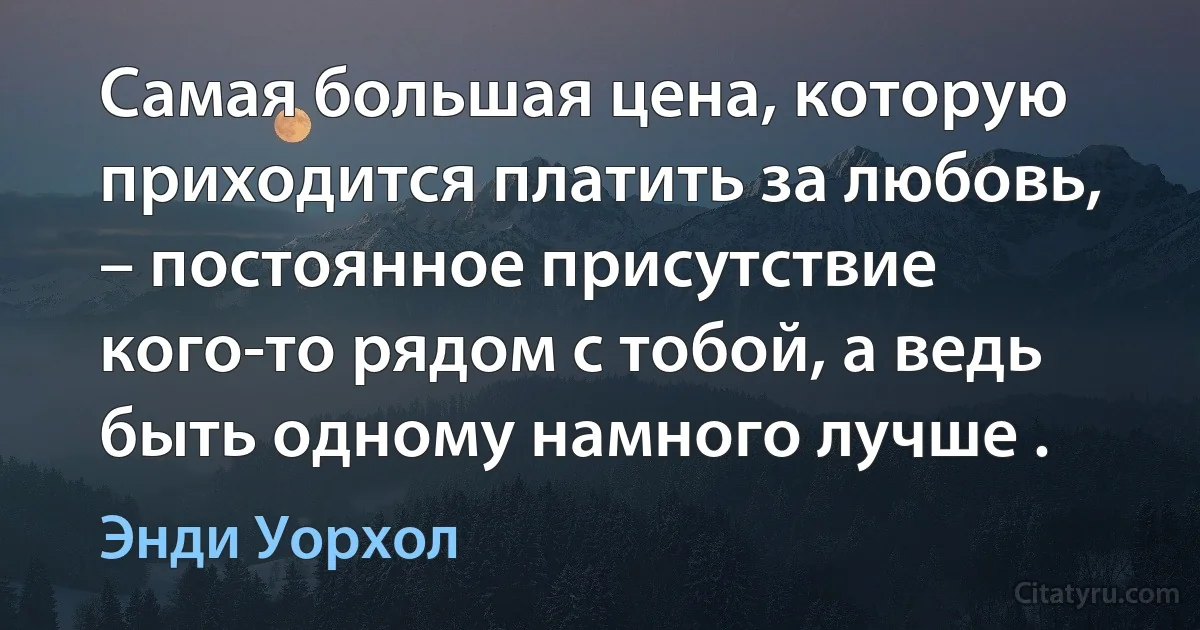 Самая большая цена, которую приходится платить за любовь, – постоянное присутствие кого-то рядом с тобой, а ведь быть одному намного лучше . (Энди Уорхол)