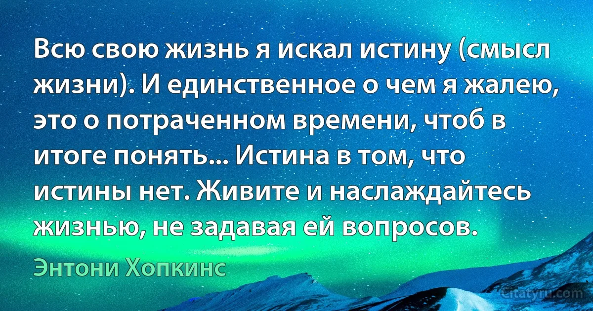 Всю свою жизнь я искал истину (смысл жизни). И единственное о чем я жалею, это о потраченном времени, чтоб в итоге понять... Истина в том, что истины нет. Живите и наслаждайтесь жизнью, не задавая ей вопросов. (Энтони Хопкинс)