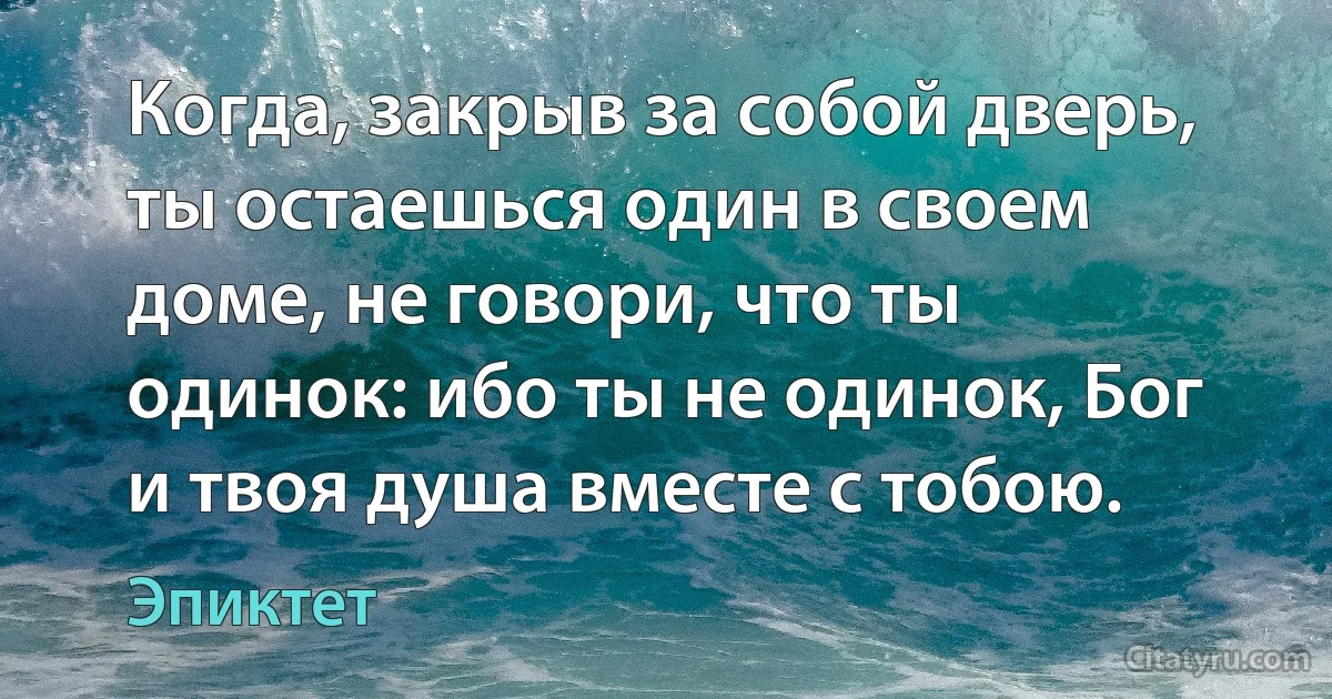 Когда, закрыв за собой дверь, ты остаешься один в своем доме, не говори, что ты одинок: ибо ты не одинок, Бог и твоя душа вместе с тобою. (Эпиктет)