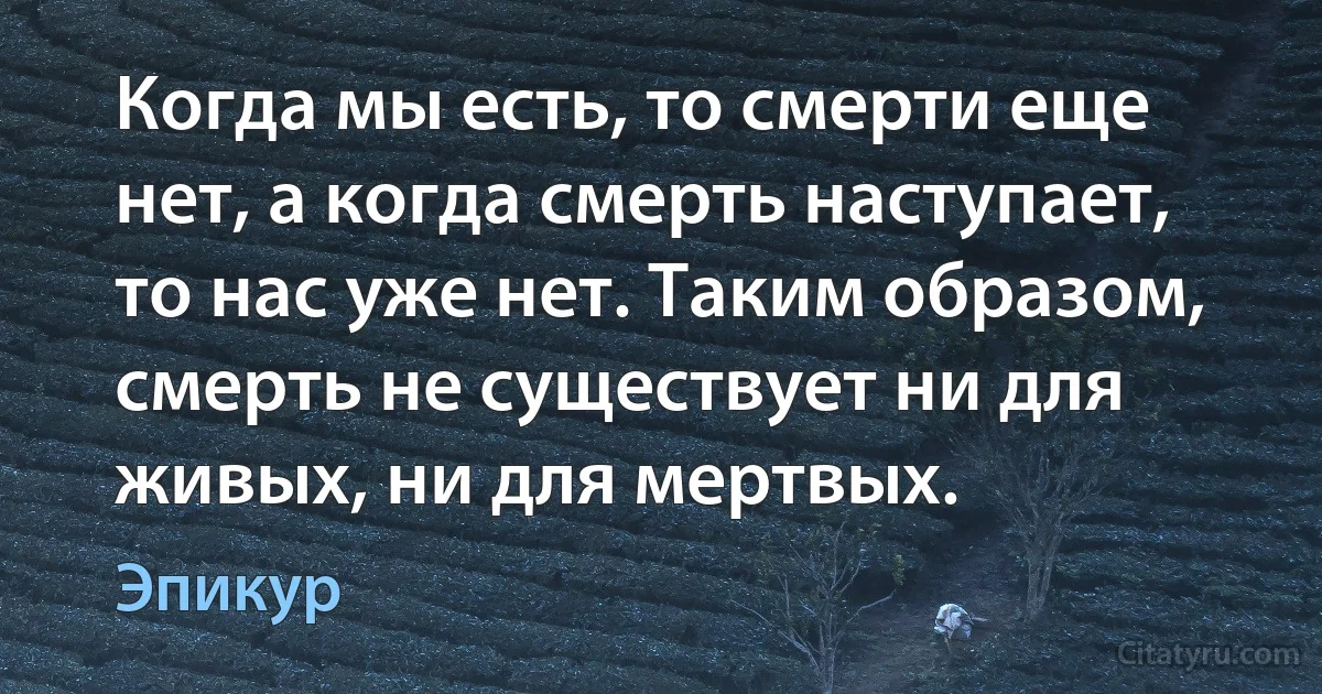 Когда мы есть, то смерти еще нет, а когда смерть наступает, то нас уже нет. Таким образом, смерть не существует ни для живых, ни для мертвых. (Эпикур)