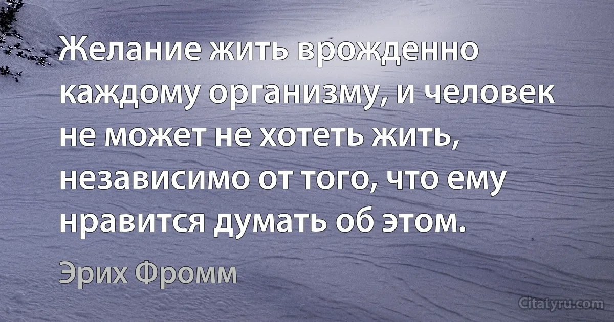 Желание жить врожденно каждому организму, и человек не может не хотеть жить, независимо от того, что ему нравится думать об этом. (Эрих Фромм)