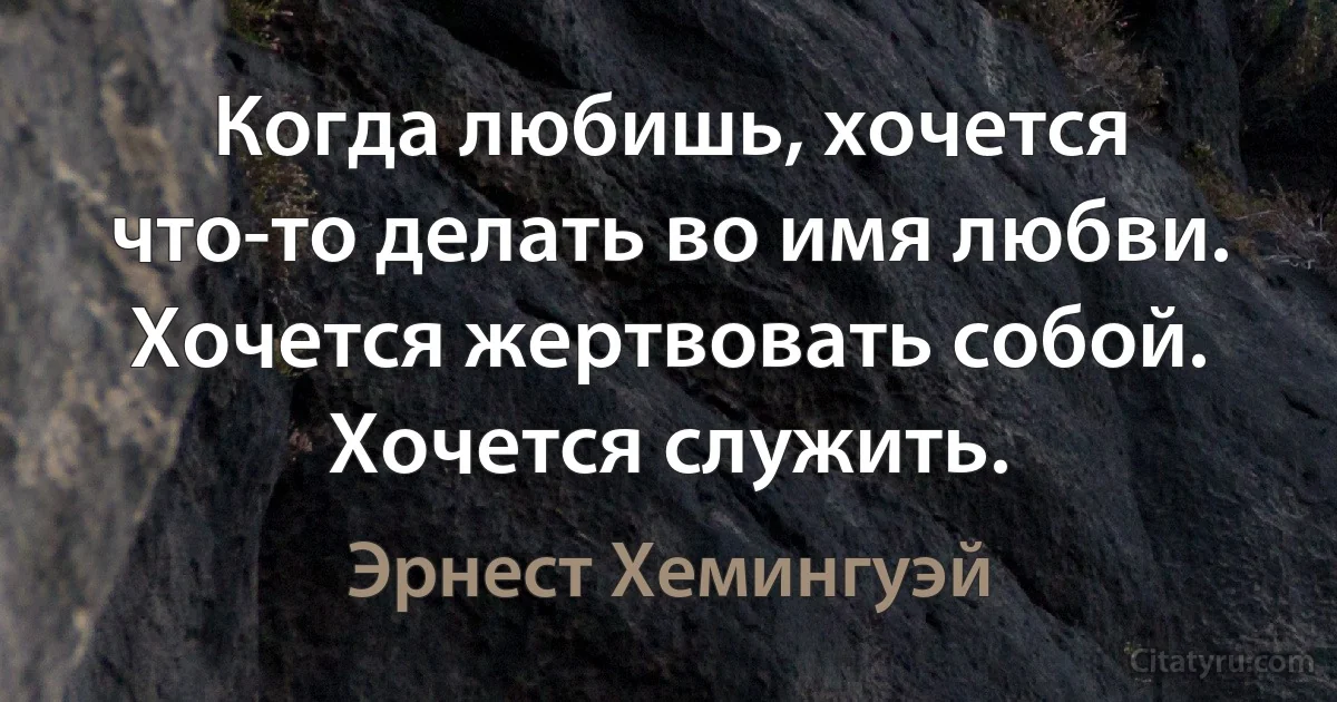 Когда любишь, хочется что-то делать во имя любви. Хочется жертвовать собой. Хочется служить. (Эрнест Хемингуэй)