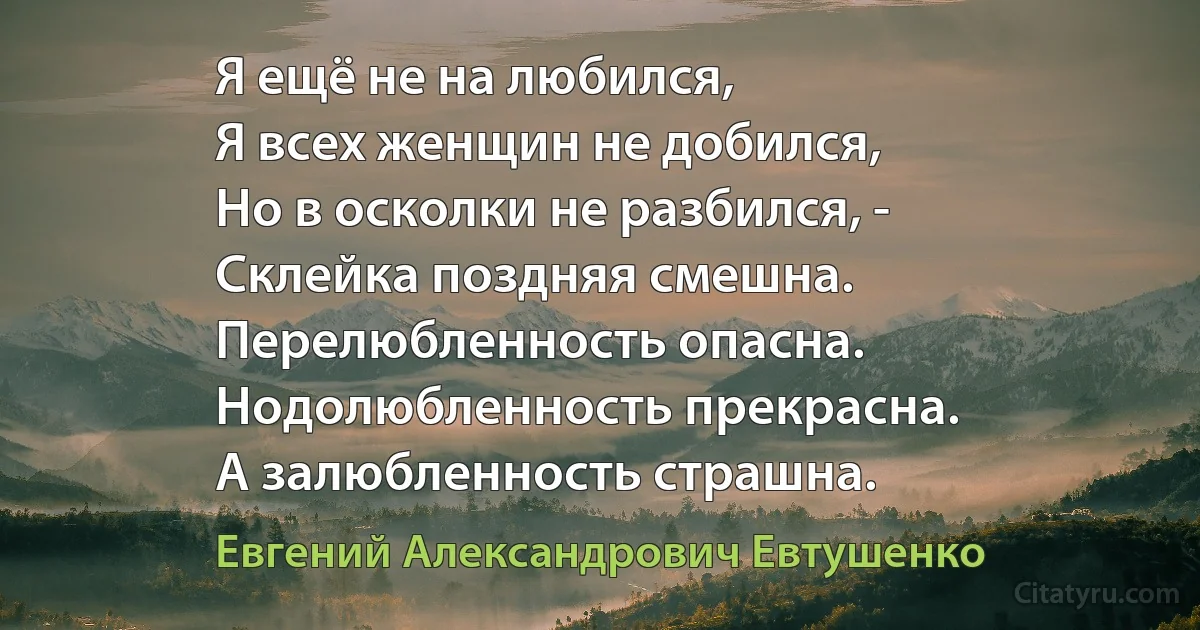 Я ещё не на любился,
Я всех женщин не добился,
Но в осколки не разбился, -
Склейка поздняя смешна.
Перелюбленность опасна.
Нодолюбленность прекрасна.
А залюбленность страшна. (Евгений Александрович Евтушенко)