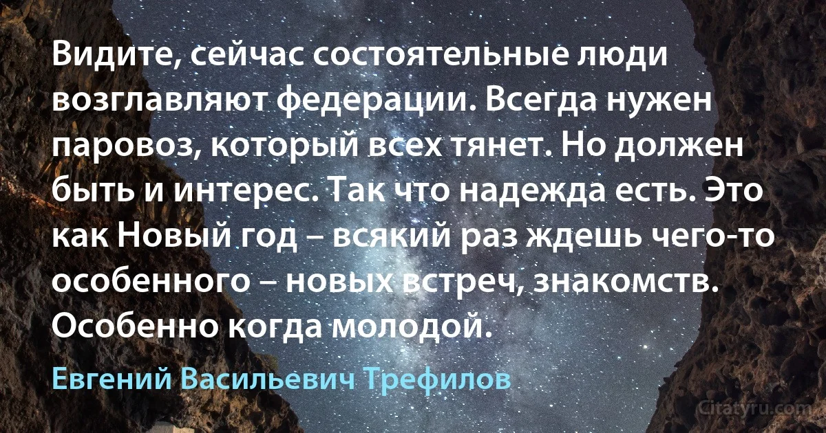 Видите, сейчас состоятельные люди возглавляют федерации. Всегда нужен паровоз, который всех тянет. Но должен быть и интерес. Так что надежда есть. Это как Новый год – всякий раз ждешь чего-то особенного – новых встреч, знакомств. Особенно когда молодой. (Евгений Васильевич Трефилов)