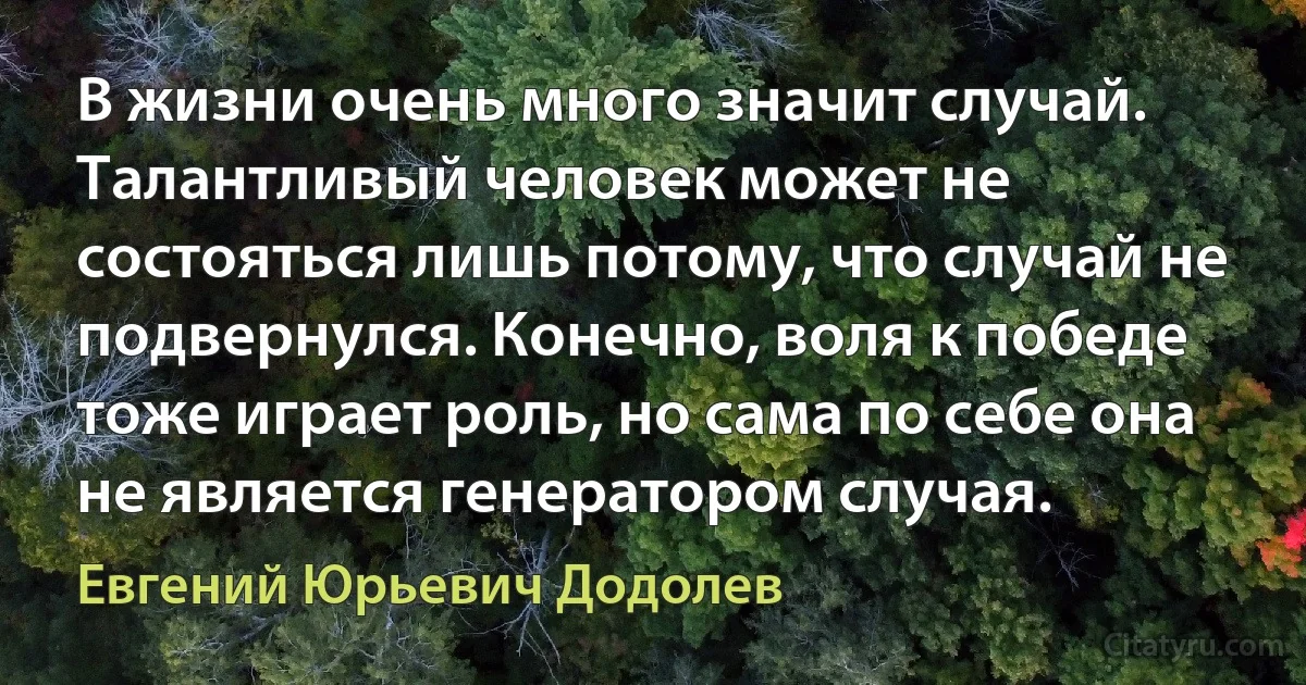 В жизни очень много значит случай. Талантливый человек может не состояться лишь потому, что случай не подвернулся. Конечно, воля к победе тоже играет роль, но сама по себе она не является генератором случая. (Евгений Юрьевич Додолев)